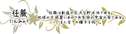 任脈　任脈は創造の巨大な貯水池である。地球の大洞窟にあやされ生命の宇宙の母である。また全ての種子を持つ。