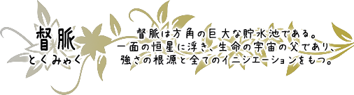 督脈　督脈は方角の巨大な貯水池である。一面の恒星に浮き、生命の宇宙の父であり、強さの根源と全てのイニシエーションをもつ。